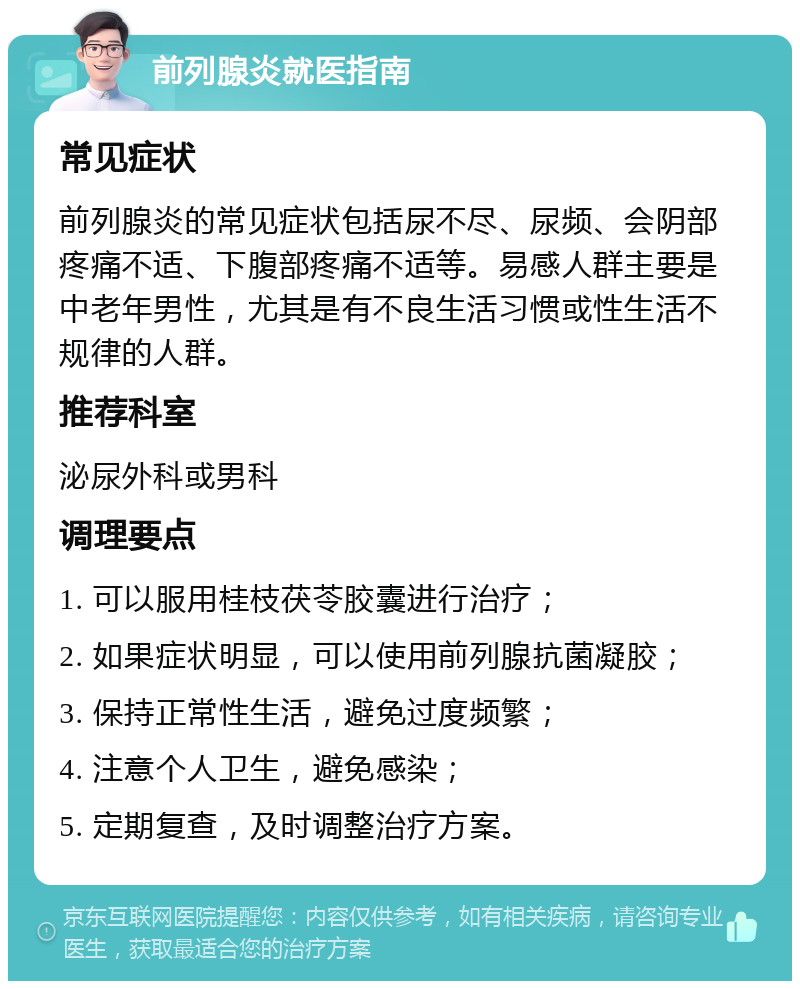 前列腺炎就医指南 常见症状 前列腺炎的常见症状包括尿不尽、尿频、会阴部疼痛不适、下腹部疼痛不适等。易感人群主要是中老年男性，尤其是有不良生活习惯或性生活不规律的人群。 推荐科室 泌尿外科或男科 调理要点 1. 可以服用桂枝茯苓胶囊进行治疗； 2. 如果症状明显，可以使用前列腺抗菌凝胶； 3. 保持正常性生活，避免过度频繁； 4. 注意个人卫生，避免感染； 5. 定期复查，及时调整治疗方案。