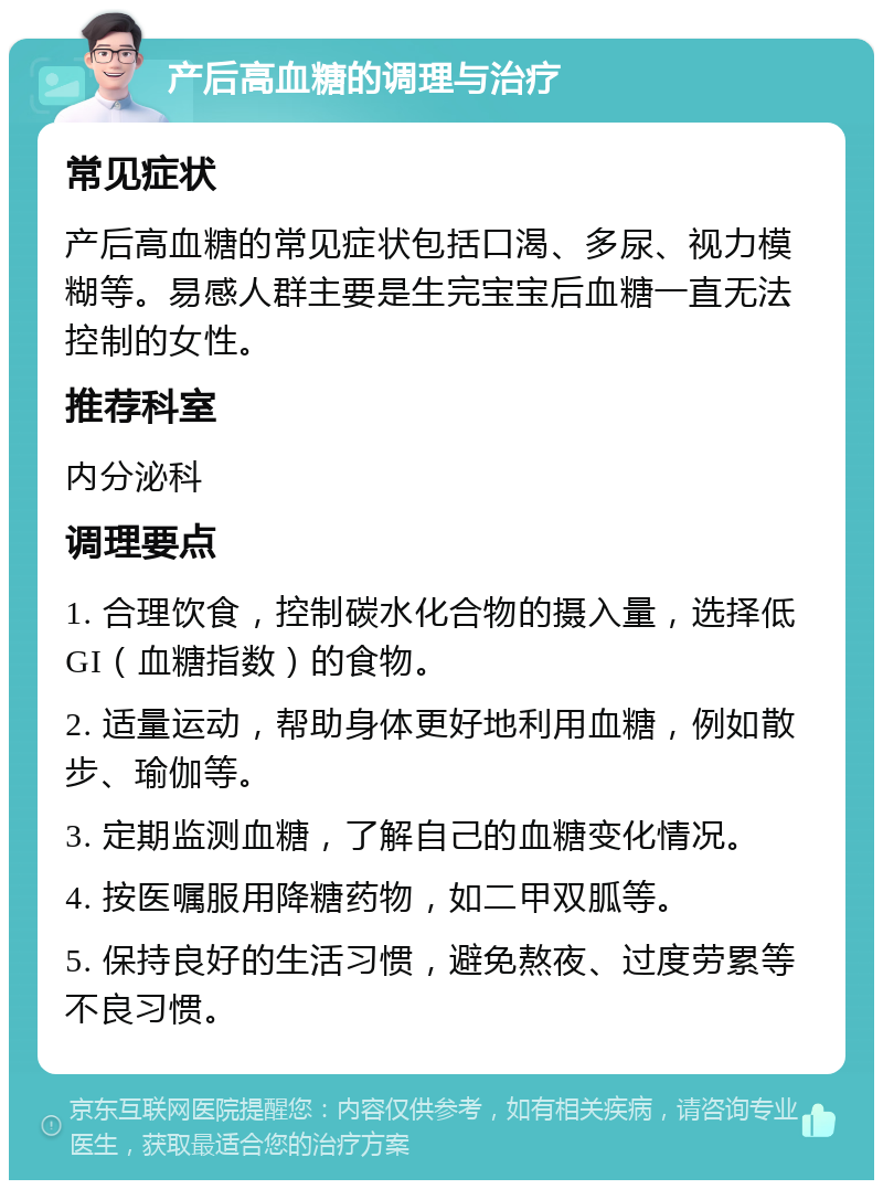 产后高血糖的调理与治疗 常见症状 产后高血糖的常见症状包括口渴、多尿、视力模糊等。易感人群主要是生完宝宝后血糖一直无法控制的女性。 推荐科室 内分泌科 调理要点 1. 合理饮食，控制碳水化合物的摄入量，选择低GI（血糖指数）的食物。 2. 适量运动，帮助身体更好地利用血糖，例如散步、瑜伽等。 3. 定期监测血糖，了解自己的血糖变化情况。 4. 按医嘱服用降糖药物，如二甲双胍等。 5. 保持良好的生活习惯，避免熬夜、过度劳累等不良习惯。