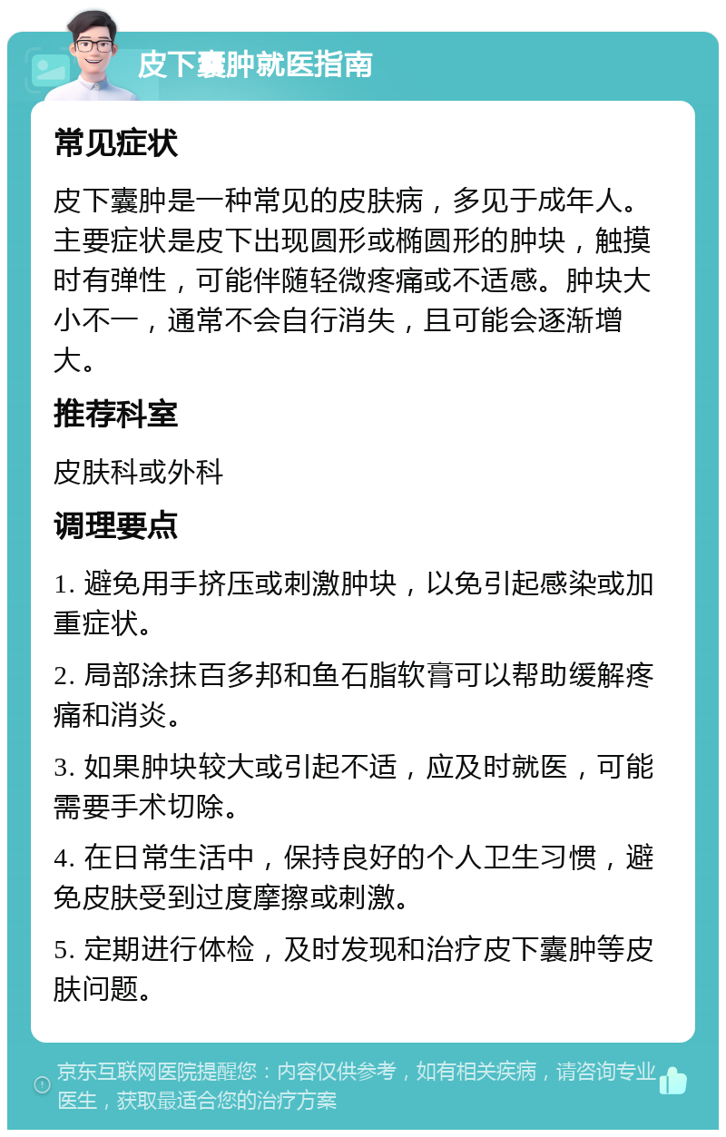 皮下囊肿就医指南 常见症状 皮下囊肿是一种常见的皮肤病，多见于成年人。主要症状是皮下出现圆形或椭圆形的肿块，触摸时有弹性，可能伴随轻微疼痛或不适感。肿块大小不一，通常不会自行消失，且可能会逐渐增大。 推荐科室 皮肤科或外科 调理要点 1. 避免用手挤压或刺激肿块，以免引起感染或加重症状。 2. 局部涂抹百多邦和鱼石脂软膏可以帮助缓解疼痛和消炎。 3. 如果肿块较大或引起不适，应及时就医，可能需要手术切除。 4. 在日常生活中，保持良好的个人卫生习惯，避免皮肤受到过度摩擦或刺激。 5. 定期进行体检，及时发现和治疗皮下囊肿等皮肤问题。