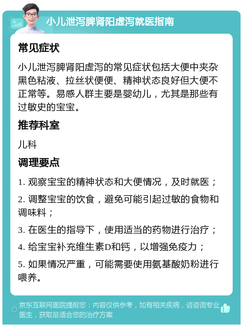 小儿泄泻脾肾阳虚泻就医指南 常见症状 小儿泄泻脾肾阳虚泻的常见症状包括大便中夹杂黑色粘液、拉丝状便便、精神状态良好但大便不正常等。易感人群主要是婴幼儿，尤其是那些有过敏史的宝宝。 推荐科室 儿科 调理要点 1. 观察宝宝的精神状态和大便情况，及时就医； 2. 调整宝宝的饮食，避免可能引起过敏的食物和调味料； 3. 在医生的指导下，使用适当的药物进行治疗； 4. 给宝宝补充维生素D和钙，以增强免疫力； 5. 如果情况严重，可能需要使用氨基酸奶粉进行喂养。