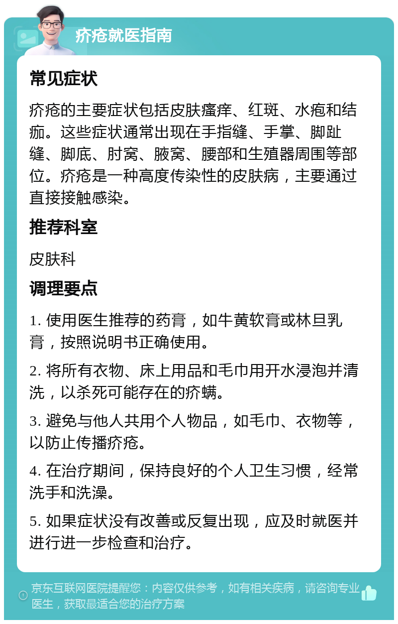 疥疮就医指南 常见症状 疥疮的主要症状包括皮肤瘙痒、红斑、水疱和结痂。这些症状通常出现在手指缝、手掌、脚趾缝、脚底、肘窝、腋窝、腰部和生殖器周围等部位。疥疮是一种高度传染性的皮肤病，主要通过直接接触感染。 推荐科室 皮肤科 调理要点 1. 使用医生推荐的药膏，如牛黄软膏或林旦乳膏，按照说明书正确使用。 2. 将所有衣物、床上用品和毛巾用开水浸泡并清洗，以杀死可能存在的疥螨。 3. 避免与他人共用个人物品，如毛巾、衣物等，以防止传播疥疮。 4. 在治疗期间，保持良好的个人卫生习惯，经常洗手和洗澡。 5. 如果症状没有改善或反复出现，应及时就医并进行进一步检查和治疗。