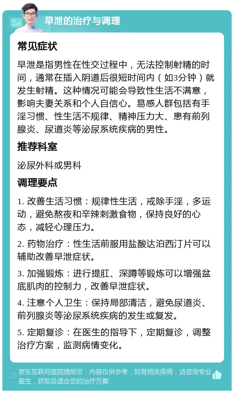 早泄的治疗与调理 常见症状 早泄是指男性在性交过程中，无法控制射精的时间，通常在插入阴道后很短时间内（如3分钟）就发生射精。这种情况可能会导致性生活不满意，影响夫妻关系和个人自信心。易感人群包括有手淫习惯、性生活不规律、精神压力大、患有前列腺炎、尿道炎等泌尿系统疾病的男性。 推荐科室 泌尿外科或男科 调理要点 1. 改善生活习惯：规律性生活，戒除手淫，多运动，避免熬夜和辛辣刺激食物，保持良好的心态，减轻心理压力。 2. 药物治疗：性生活前服用盐酸达泊西汀片可以辅助改善早泄症状。 3. 加强锻炼：进行提肛、深蹲等锻炼可以增强盆底肌肉的控制力，改善早泄症状。 4. 注意个人卫生：保持局部清洁，避免尿道炎、前列腺炎等泌尿系统疾病的发生或复发。 5. 定期复诊：在医生的指导下，定期复诊，调整治疗方案，监测病情变化。