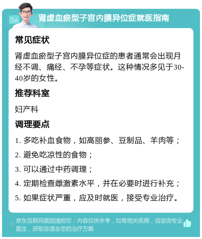 肾虚血瘀型子宫内膜异位症就医指南 常见症状 肾虚血瘀型子宫内膜异位症的患者通常会出现月经不调、痛经、不孕等症状。这种情况多见于30-40岁的女性。 推荐科室 妇产科 调理要点 1. 多吃补血食物，如高丽参、豆制品、羊肉等； 2. 避免吃凉性的食物； 3. 可以通过中药调理； 4. 定期检查雌激素水平，并在必要时进行补充； 5. 如果症状严重，应及时就医，接受专业治疗。