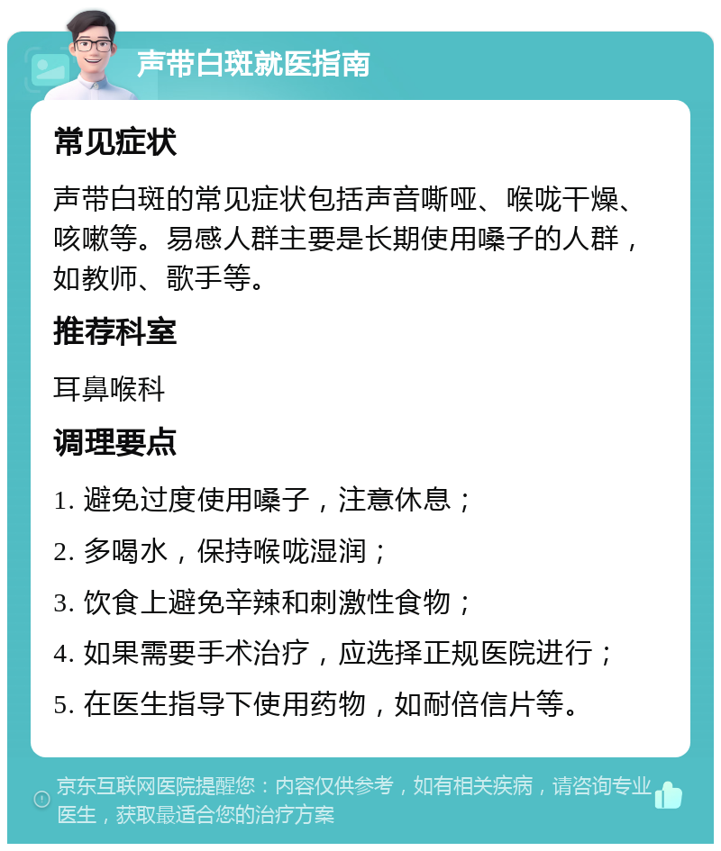 声带白斑就医指南 常见症状 声带白斑的常见症状包括声音嘶哑、喉咙干燥、咳嗽等。易感人群主要是长期使用嗓子的人群，如教师、歌手等。 推荐科室 耳鼻喉科 调理要点 1. 避免过度使用嗓子，注意休息； 2. 多喝水，保持喉咙湿润； 3. 饮食上避免辛辣和刺激性食物； 4. 如果需要手术治疗，应选择正规医院进行； 5. 在医生指导下使用药物，如耐倍信片等。