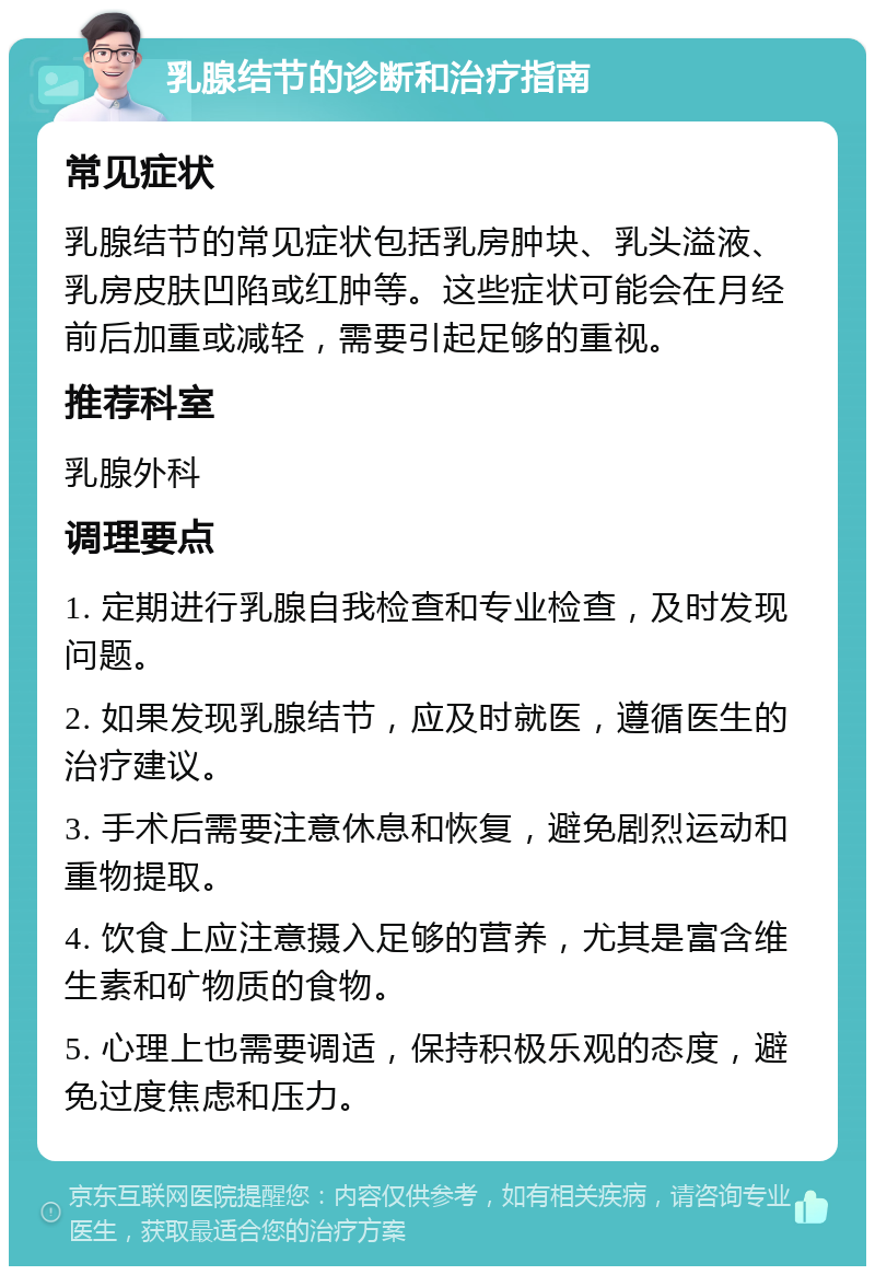 乳腺结节的诊断和治疗指南 常见症状 乳腺结节的常见症状包括乳房肿块、乳头溢液、乳房皮肤凹陷或红肿等。这些症状可能会在月经前后加重或减轻，需要引起足够的重视。 推荐科室 乳腺外科 调理要点 1. 定期进行乳腺自我检查和专业检查，及时发现问题。 2. 如果发现乳腺结节，应及时就医，遵循医生的治疗建议。 3. 手术后需要注意休息和恢复，避免剧烈运动和重物提取。 4. 饮食上应注意摄入足够的营养，尤其是富含维生素和矿物质的食物。 5. 心理上也需要调适，保持积极乐观的态度，避免过度焦虑和压力。