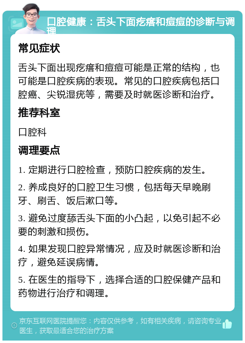 口腔健康：舌头下面疙瘩和痘痘的诊断与调理 常见症状 舌头下面出现疙瘩和痘痘可能是正常的结构，也可能是口腔疾病的表现。常见的口腔疾病包括口腔癌、尖锐湿疣等，需要及时就医诊断和治疗。 推荐科室 口腔科 调理要点 1. 定期进行口腔检查，预防口腔疾病的发生。 2. 养成良好的口腔卫生习惯，包括每天早晚刷牙、刷舌、饭后漱口等。 3. 避免过度舔舌头下面的小凸起，以免引起不必要的刺激和损伤。 4. 如果发现口腔异常情况，应及时就医诊断和治疗，避免延误病情。 5. 在医生的指导下，选择合适的口腔保健产品和药物进行治疗和调理。