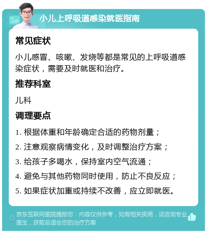 小儿上呼吸道感染就医指南 常见症状 小儿感冒、咳嗽、发烧等都是常见的上呼吸道感染症状，需要及时就医和治疗。 推荐科室 儿科 调理要点 1. 根据体重和年龄确定合适的药物剂量； 2. 注意观察病情变化，及时调整治疗方案； 3. 给孩子多喝水，保持室内空气流通； 4. 避免与其他药物同时使用，防止不良反应； 5. 如果症状加重或持续不改善，应立即就医。