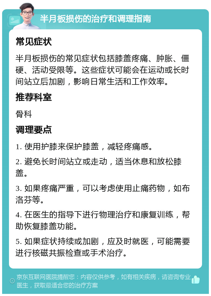 半月板损伤的治疗和调理指南 常见症状 半月板损伤的常见症状包括膝盖疼痛、肿胀、僵硬、活动受限等。这些症状可能会在运动或长时间站立后加剧，影响日常生活和工作效率。 推荐科室 骨科 调理要点 1. 使用护膝来保护膝盖，减轻疼痛感。 2. 避免长时间站立或走动，适当休息和放松膝盖。 3. 如果疼痛严重，可以考虑使用止痛药物，如布洛芬等。 4. 在医生的指导下进行物理治疗和康复训练，帮助恢复膝盖功能。 5. 如果症状持续或加剧，应及时就医，可能需要进行核磁共振检查或手术治疗。