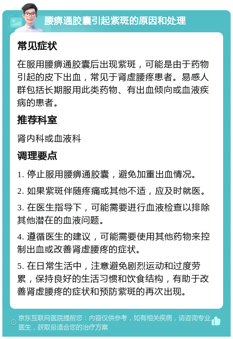 腰痹通胶囊引起紫斑的原因和处理 常见症状 在服用腰痹通胶囊后出现紫斑，可能是由于药物引起的皮下出血，常见于肾虚腰疼患者。易感人群包括长期服用此类药物、有出血倾向或血液疾病的患者。 推荐科室 肾内科或血液科 调理要点 1. 停止服用腰痹通胶囊，避免加重出血情况。 2. 如果紫斑伴随疼痛或其他不适，应及时就医。 3. 在医生指导下，可能需要进行血液检查以排除其他潜在的血液问题。 4. 遵循医生的建议，可能需要使用其他药物来控制出血或改善肾虚腰疼的症状。 5. 在日常生活中，注意避免剧烈运动和过度劳累，保持良好的生活习惯和饮食结构，有助于改善肾虚腰疼的症状和预防紫斑的再次出现。