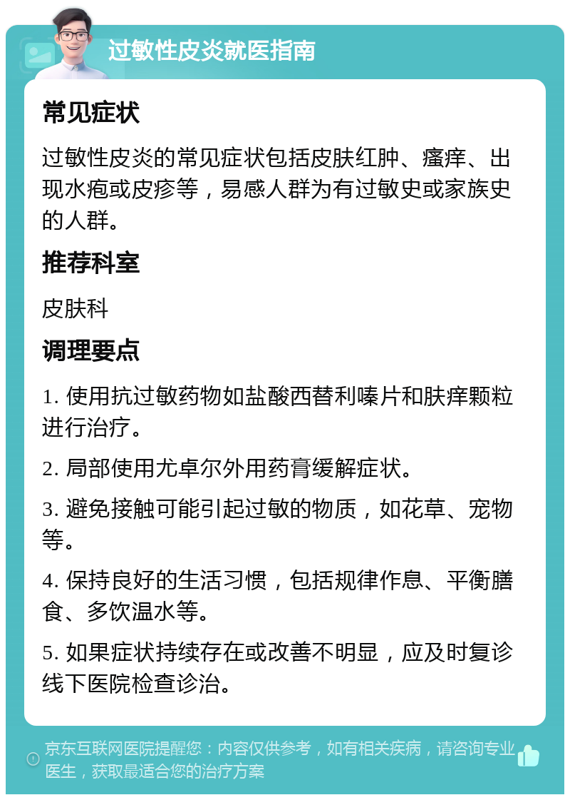 过敏性皮炎就医指南 常见症状 过敏性皮炎的常见症状包括皮肤红肿、瘙痒、出现水疱或皮疹等，易感人群为有过敏史或家族史的人群。 推荐科室 皮肤科 调理要点 1. 使用抗过敏药物如盐酸西替利嗪片和肤痒颗粒进行治疗。 2. 局部使用尤卓尔外用药膏缓解症状。 3. 避免接触可能引起过敏的物质，如花草、宠物等。 4. 保持良好的生活习惯，包括规律作息、平衡膳食、多饮温水等。 5. 如果症状持续存在或改善不明显，应及时复诊线下医院检查诊治。