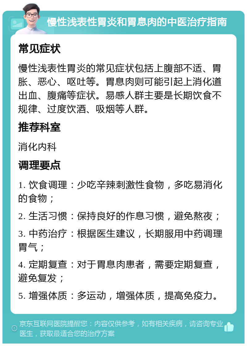 慢性浅表性胃炎和胃息肉的中医治疗指南 常见症状 慢性浅表性胃炎的常见症状包括上腹部不适、胃胀、恶心、呕吐等。胃息肉则可能引起上消化道出血、腹痛等症状。易感人群主要是长期饮食不规律、过度饮酒、吸烟等人群。 推荐科室 消化内科 调理要点 1. 饮食调理：少吃辛辣刺激性食物，多吃易消化的食物； 2. 生活习惯：保持良好的作息习惯，避免熬夜； 3. 中药治疗：根据医生建议，长期服用中药调理胃气； 4. 定期复查：对于胃息肉患者，需要定期复查，避免复发； 5. 增强体质：多运动，增强体质，提高免疫力。