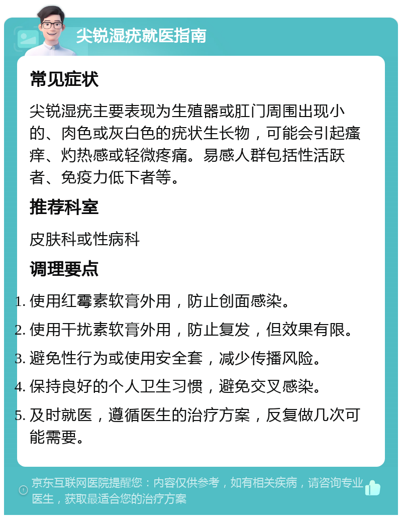 尖锐湿疣就医指南 常见症状 尖锐湿疣主要表现为生殖器或肛门周围出现小的、肉色或灰白色的疣状生长物，可能会引起瘙痒、灼热感或轻微疼痛。易感人群包括性活跃者、免疫力低下者等。 推荐科室 皮肤科或性病科 调理要点 使用红霉素软膏外用，防止创面感染。 使用干扰素软膏外用，防止复发，但效果有限。 避免性行为或使用安全套，减少传播风险。 保持良好的个人卫生习惯，避免交叉感染。 及时就医，遵循医生的治疗方案，反复做几次可能需要。