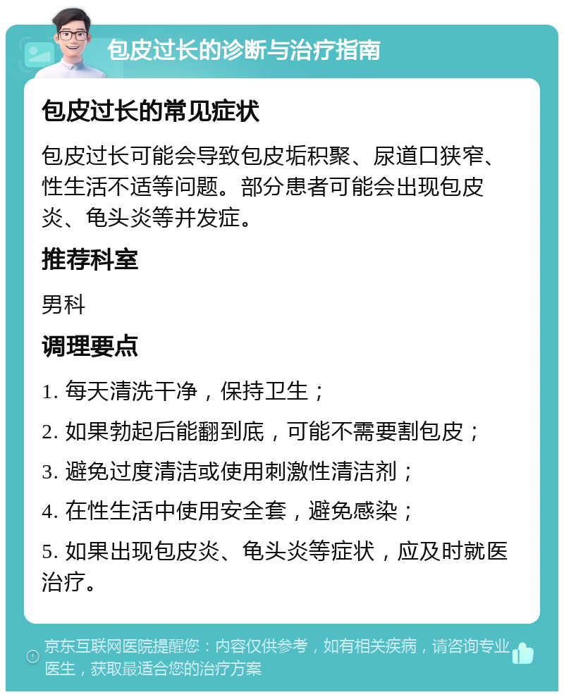 包皮过长的诊断与治疗指南 包皮过长的常见症状 包皮过长可能会导致包皮垢积聚、尿道口狭窄、性生活不适等问题。部分患者可能会出现包皮炎、龟头炎等并发症。 推荐科室 男科 调理要点 1. 每天清洗干净，保持卫生； 2. 如果勃起后能翻到底，可能不需要割包皮； 3. 避免过度清洁或使用刺激性清洁剂； 4. 在性生活中使用安全套，避免感染； 5. 如果出现包皮炎、龟头炎等症状，应及时就医治疗。