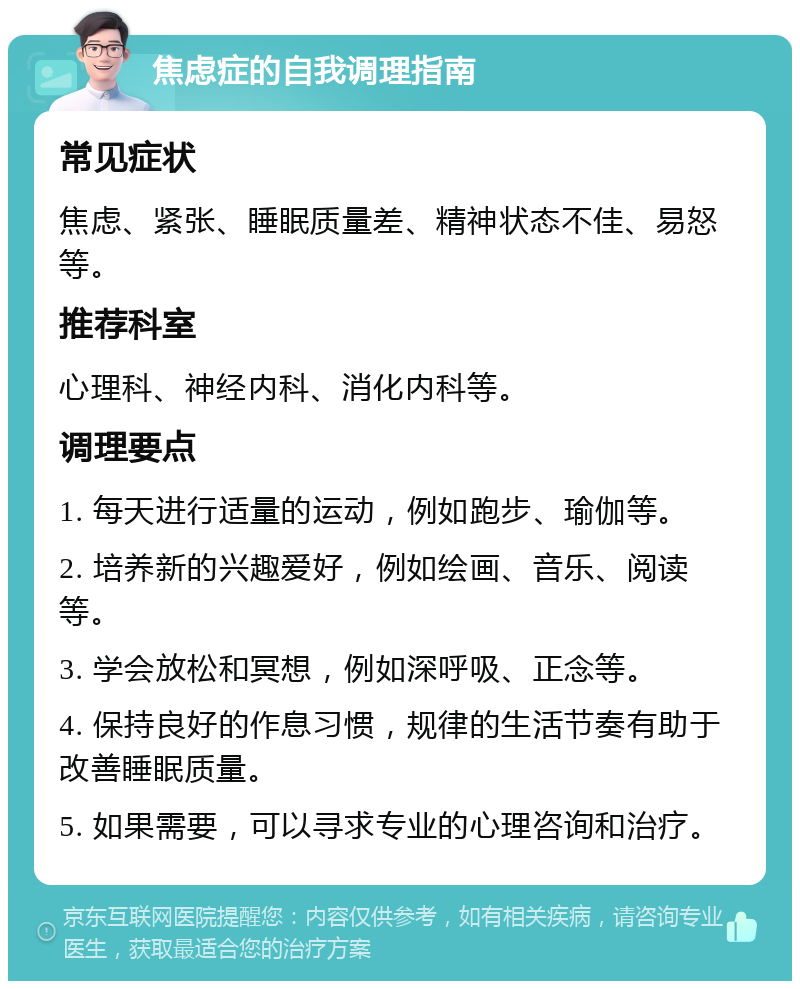 焦虑症的自我调理指南 常见症状 焦虑、紧张、睡眠质量差、精神状态不佳、易怒等。 推荐科室 心理科、神经内科、消化内科等。 调理要点 1. 每天进行适量的运动，例如跑步、瑜伽等。 2. 培养新的兴趣爱好，例如绘画、音乐、阅读等。 3. 学会放松和冥想，例如深呼吸、正念等。 4. 保持良好的作息习惯，规律的生活节奏有助于改善睡眠质量。 5. 如果需要，可以寻求专业的心理咨询和治疗。