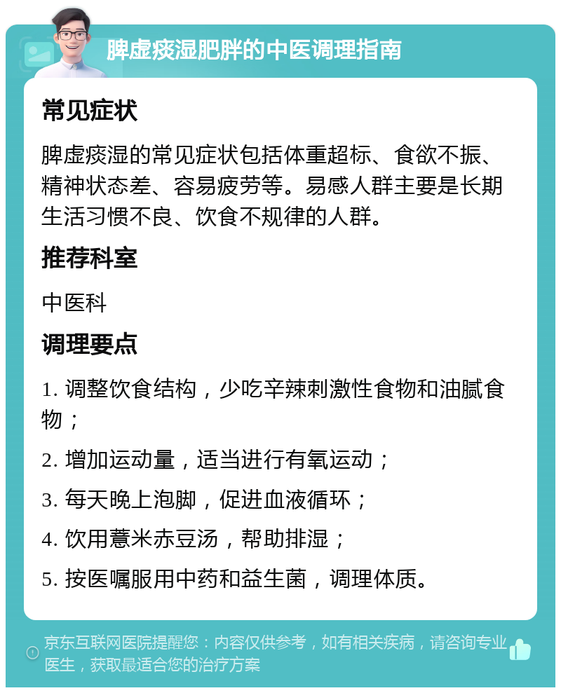 脾虚痰湿肥胖的中医调理指南 常见症状 脾虚痰湿的常见症状包括体重超标、食欲不振、精神状态差、容易疲劳等。易感人群主要是长期生活习惯不良、饮食不规律的人群。 推荐科室 中医科 调理要点 1. 调整饮食结构，少吃辛辣刺激性食物和油腻食物； 2. 增加运动量，适当进行有氧运动； 3. 每天晚上泡脚，促进血液循环； 4. 饮用薏米赤豆汤，帮助排湿； 5. 按医嘱服用中药和益生菌，调理体质。