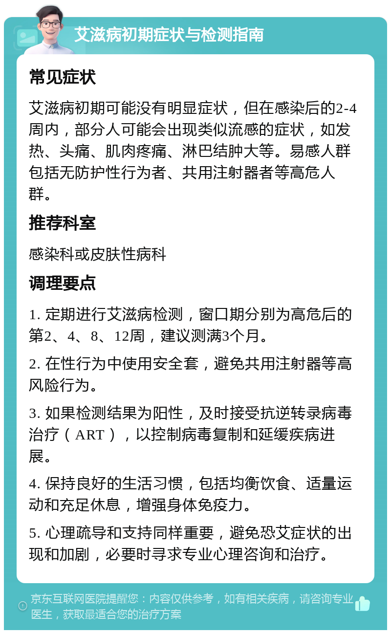 艾滋病初期症状与检测指南 常见症状 艾滋病初期可能没有明显症状，但在感染后的2-4周内，部分人可能会出现类似流感的症状，如发热、头痛、肌肉疼痛、淋巴结肿大等。易感人群包括无防护性行为者、共用注射器者等高危人群。 推荐科室 感染科或皮肤性病科 调理要点 1. 定期进行艾滋病检测，窗口期分别为高危后的第2、4、8、12周，建议测满3个月。 2. 在性行为中使用安全套，避免共用注射器等高风险行为。 3. 如果检测结果为阳性，及时接受抗逆转录病毒治疗（ART），以控制病毒复制和延缓疾病进展。 4. 保持良好的生活习惯，包括均衡饮食、适量运动和充足休息，增强身体免疫力。 5. 心理疏导和支持同样重要，避免恐艾症状的出现和加剧，必要时寻求专业心理咨询和治疗。