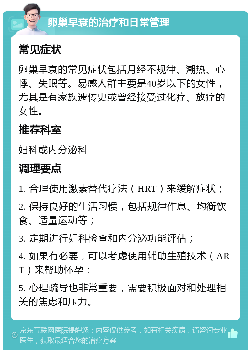 卵巢早衰的治疗和日常管理 常见症状 卵巢早衰的常见症状包括月经不规律、潮热、心悸、失眠等。易感人群主要是40岁以下的女性，尤其是有家族遗传史或曾经接受过化疗、放疗的女性。 推荐科室 妇科或内分泌科 调理要点 1. 合理使用激素替代疗法（HRT）来缓解症状； 2. 保持良好的生活习惯，包括规律作息、均衡饮食、适量运动等； 3. 定期进行妇科检查和内分泌功能评估； 4. 如果有必要，可以考虑使用辅助生殖技术（ART）来帮助怀孕； 5. 心理疏导也非常重要，需要积极面对和处理相关的焦虑和压力。