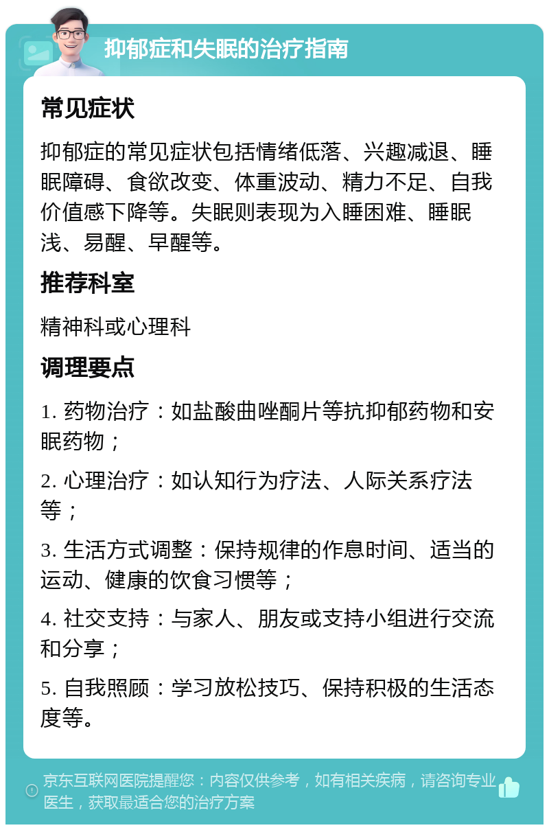 抑郁症和失眠的治疗指南 常见症状 抑郁症的常见症状包括情绪低落、兴趣减退、睡眠障碍、食欲改变、体重波动、精力不足、自我价值感下降等。失眠则表现为入睡困难、睡眠浅、易醒、早醒等。 推荐科室 精神科或心理科 调理要点 1. 药物治疗：如盐酸曲唑酮片等抗抑郁药物和安眠药物； 2. 心理治疗：如认知行为疗法、人际关系疗法等； 3. 生活方式调整：保持规律的作息时间、适当的运动、健康的饮食习惯等； 4. 社交支持：与家人、朋友或支持小组进行交流和分享； 5. 自我照顾：学习放松技巧、保持积极的生活态度等。