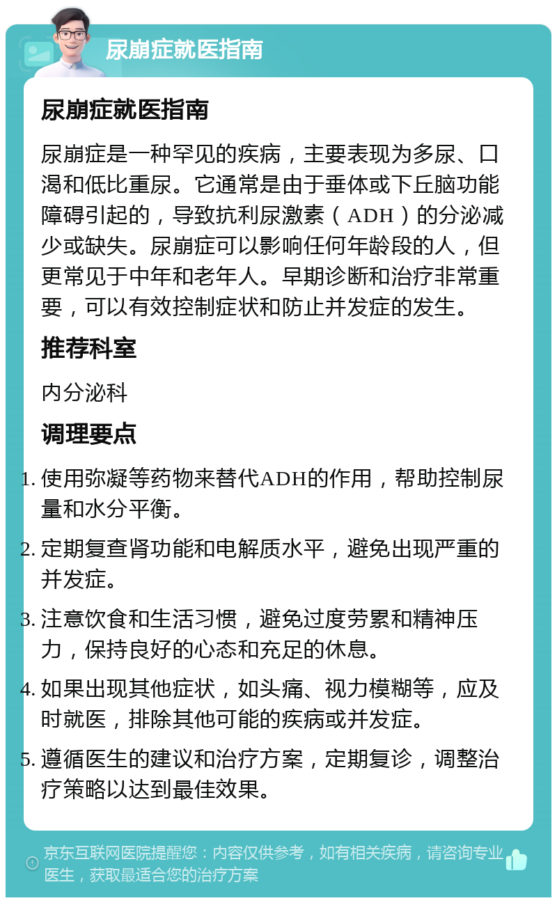 尿崩症就医指南 尿崩症就医指南 尿崩症是一种罕见的疾病，主要表现为多尿、口渴和低比重尿。它通常是由于垂体或下丘脑功能障碍引起的，导致抗利尿激素（ADH）的分泌减少或缺失。尿崩症可以影响任何年龄段的人，但更常见于中年和老年人。早期诊断和治疗非常重要，可以有效控制症状和防止并发症的发生。 推荐科室 内分泌科 调理要点 使用弥凝等药物来替代ADH的作用，帮助控制尿量和水分平衡。 定期复查肾功能和电解质水平，避免出现严重的并发症。 注意饮食和生活习惯，避免过度劳累和精神压力，保持良好的心态和充足的休息。 如果出现其他症状，如头痛、视力模糊等，应及时就医，排除其他可能的疾病或并发症。 遵循医生的建议和治疗方案，定期复诊，调整治疗策略以达到最佳效果。