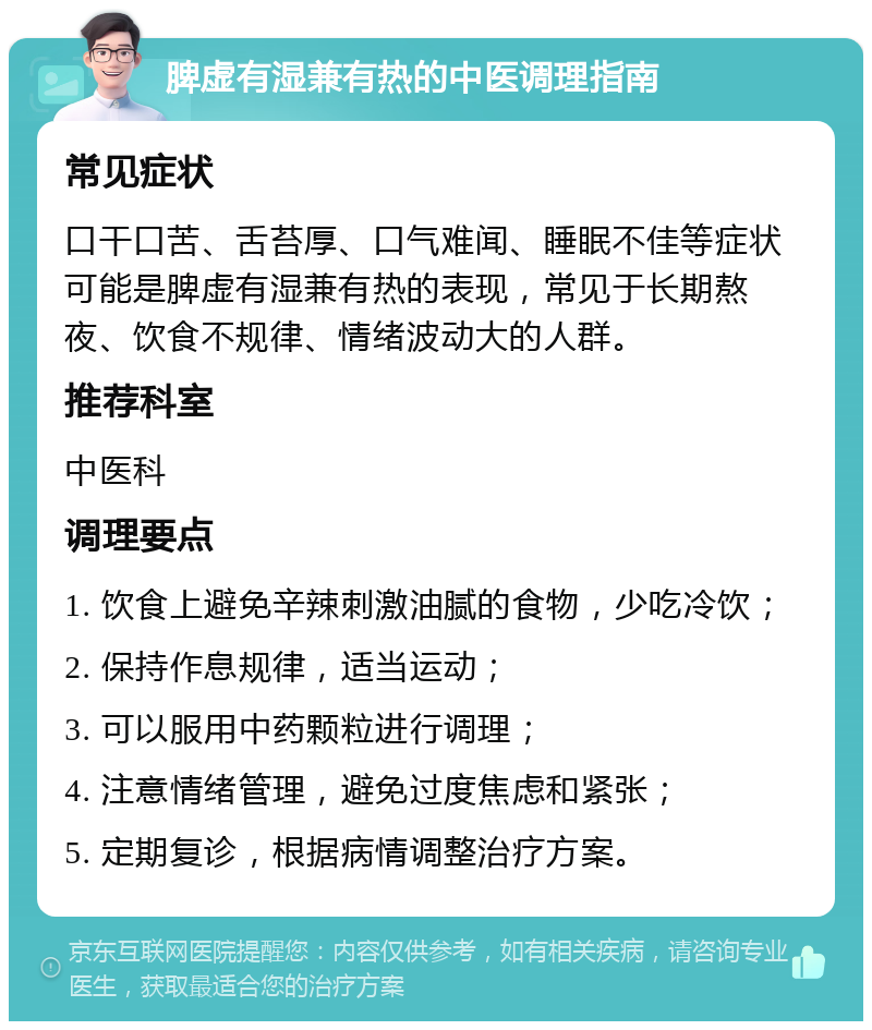 脾虚有湿兼有热的中医调理指南 常见症状 口干口苦、舌苔厚、口气难闻、睡眠不佳等症状可能是脾虚有湿兼有热的表现，常见于长期熬夜、饮食不规律、情绪波动大的人群。 推荐科室 中医科 调理要点 1. 饮食上避免辛辣刺激油腻的食物，少吃冷饮； 2. 保持作息规律，适当运动； 3. 可以服用中药颗粒进行调理； 4. 注意情绪管理，避免过度焦虑和紧张； 5. 定期复诊，根据病情调整治疗方案。