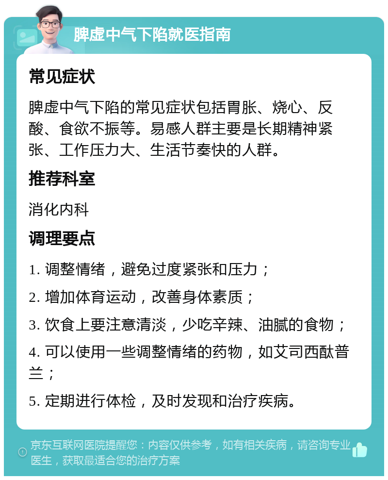 脾虚中气下陷就医指南 常见症状 脾虚中气下陷的常见症状包括胃胀、烧心、反酸、食欲不振等。易感人群主要是长期精神紧张、工作压力大、生活节奏快的人群。 推荐科室 消化内科 调理要点 1. 调整情绪，避免过度紧张和压力； 2. 增加体育运动，改善身体素质； 3. 饮食上要注意清淡，少吃辛辣、油腻的食物； 4. 可以使用一些调整情绪的药物，如艾司西酞普兰； 5. 定期进行体检，及时发现和治疗疾病。