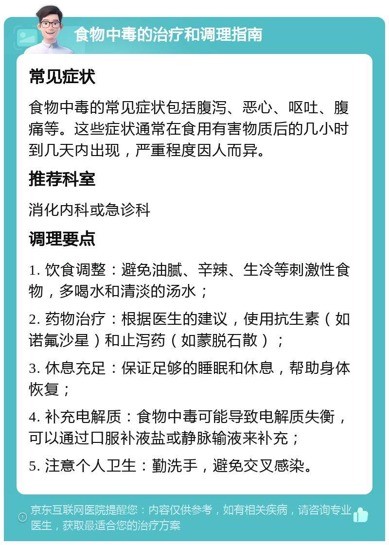 食物中毒的治疗和调理指南 常见症状 食物中毒的常见症状包括腹泻、恶心、呕吐、腹痛等。这些症状通常在食用有害物质后的几小时到几天内出现，严重程度因人而异。 推荐科室 消化内科或急诊科 调理要点 1. 饮食调整：避免油腻、辛辣、生冷等刺激性食物，多喝水和清淡的汤水； 2. 药物治疗：根据医生的建议，使用抗生素（如诺氟沙星）和止泻药（如蒙脱石散）； 3. 休息充足：保证足够的睡眠和休息，帮助身体恢复； 4. 补充电解质：食物中毒可能导致电解质失衡，可以通过口服补液盐或静脉输液来补充； 5. 注意个人卫生：勤洗手，避免交叉感染。