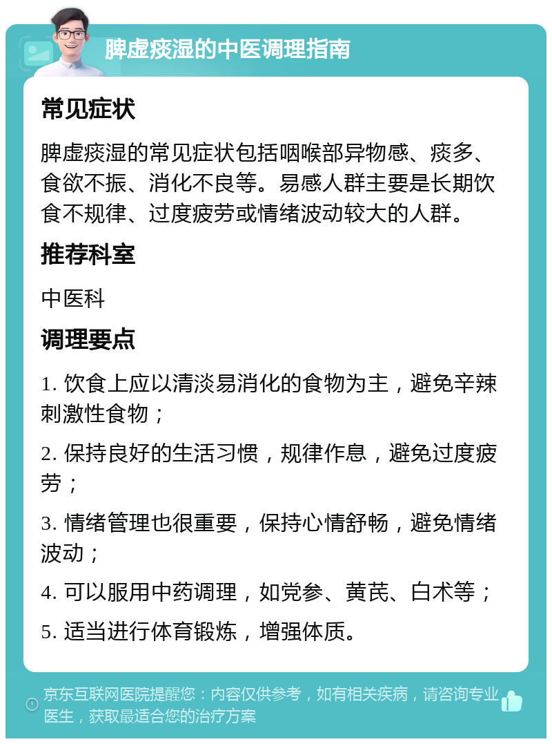 脾虚痰湿的中医调理指南 常见症状 脾虚痰湿的常见症状包括咽喉部异物感、痰多、食欲不振、消化不良等。易感人群主要是长期饮食不规律、过度疲劳或情绪波动较大的人群。 推荐科室 中医科 调理要点 1. 饮食上应以清淡易消化的食物为主，避免辛辣刺激性食物； 2. 保持良好的生活习惯，规律作息，避免过度疲劳； 3. 情绪管理也很重要，保持心情舒畅，避免情绪波动； 4. 可以服用中药调理，如党参、黄芪、白术等； 5. 适当进行体育锻炼，增强体质。