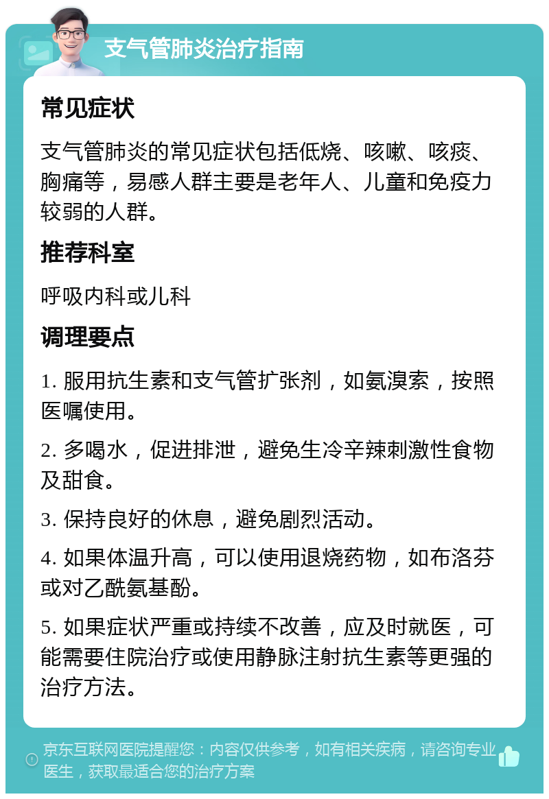 支气管肺炎治疗指南 常见症状 支气管肺炎的常见症状包括低烧、咳嗽、咳痰、胸痛等，易感人群主要是老年人、儿童和免疫力较弱的人群。 推荐科室 呼吸内科或儿科 调理要点 1. 服用抗生素和支气管扩张剂，如氨溴索，按照医嘱使用。 2. 多喝水，促进排泄，避免生冷辛辣刺激性食物及甜食。 3. 保持良好的休息，避免剧烈活动。 4. 如果体温升高，可以使用退烧药物，如布洛芬或对乙酰氨基酚。 5. 如果症状严重或持续不改善，应及时就医，可能需要住院治疗或使用静脉注射抗生素等更强的治疗方法。