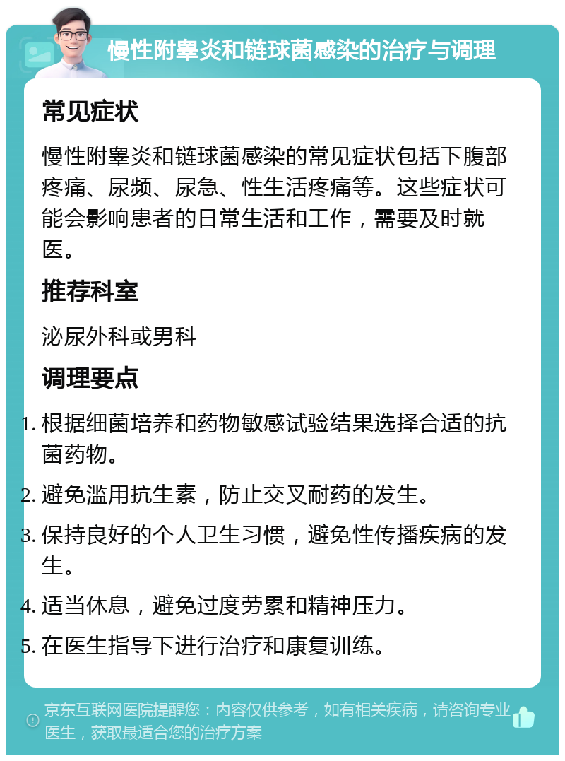 慢性附睾炎和链球菌感染的治疗与调理 常见症状 慢性附睾炎和链球菌感染的常见症状包括下腹部疼痛、尿频、尿急、性生活疼痛等。这些症状可能会影响患者的日常生活和工作，需要及时就医。 推荐科室 泌尿外科或男科 调理要点 根据细菌培养和药物敏感试验结果选择合适的抗菌药物。 避免滥用抗生素，防止交叉耐药的发生。 保持良好的个人卫生习惯，避免性传播疾病的发生。 适当休息，避免过度劳累和精神压力。 在医生指导下进行治疗和康复训练。