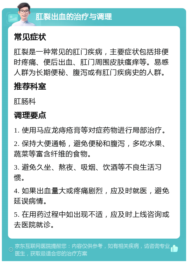 肛裂出血的治疗与调理 常见症状 肛裂是一种常见的肛门疾病，主要症状包括排便时疼痛、便后出血、肛门周围皮肤瘙痒等。易感人群为长期便秘、腹泻或有肛门疾病史的人群。 推荐科室 肛肠科 调理要点 1. 使用马应龙痔疮膏等对症药物进行局部治疗。 2. 保持大便通畅，避免便秘和腹泻，多吃水果、蔬菜等富含纤维的食物。 3. 避免久坐、熬夜、吸烟、饮酒等不良生活习惯。 4. 如果出血量大或疼痛剧烈，应及时就医，避免延误病情。 5. 在用药过程中如出现不适，应及时上线咨询或去医院就诊。