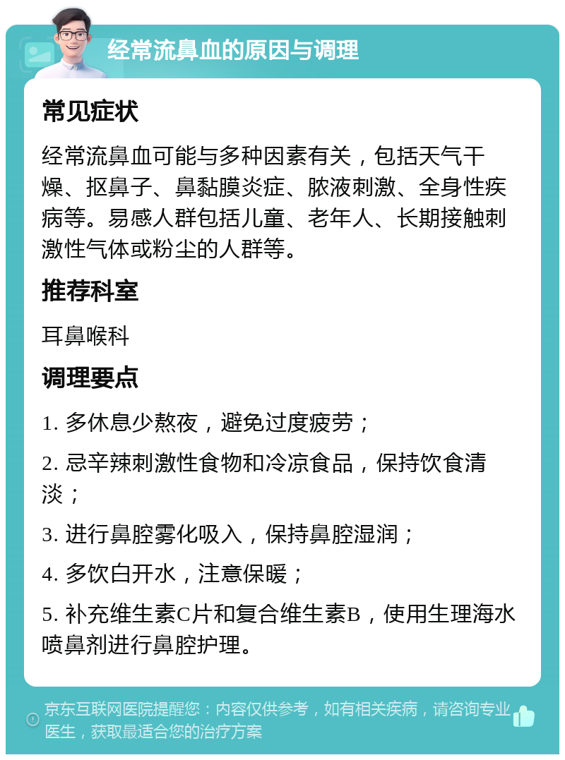 经常流鼻血的原因与调理 常见症状 经常流鼻血可能与多种因素有关，包括天气干燥、抠鼻子、鼻黏膜炎症、脓液刺激、全身性疾病等。易感人群包括儿童、老年人、长期接触刺激性气体或粉尘的人群等。 推荐科室 耳鼻喉科 调理要点 1. 多休息少熬夜，避免过度疲劳； 2. 忌辛辣刺激性食物和冷凉食品，保持饮食清淡； 3. 进行鼻腔雾化吸入，保持鼻腔湿润； 4. 多饮白开水，注意保暖； 5. 补充维生素C片和复合维生素B，使用生理海水喷鼻剂进行鼻腔护理。