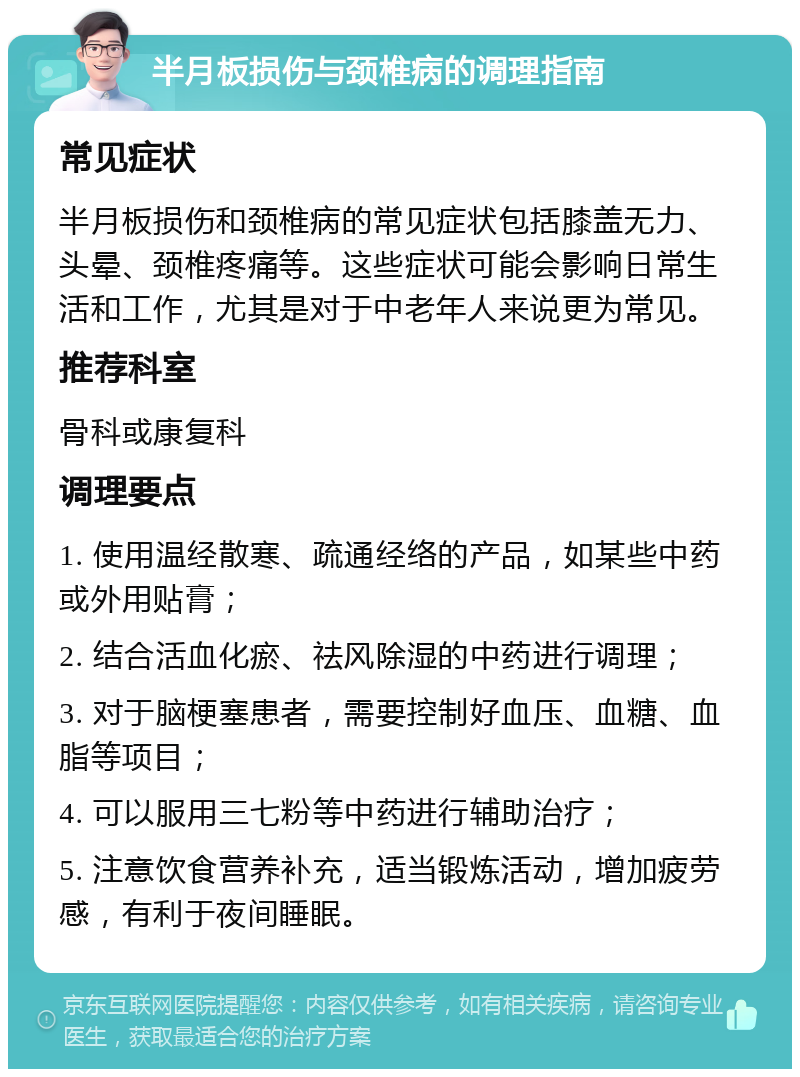 半月板损伤与颈椎病的调理指南 常见症状 半月板损伤和颈椎病的常见症状包括膝盖无力、头晕、颈椎疼痛等。这些症状可能会影响日常生活和工作，尤其是对于中老年人来说更为常见。 推荐科室 骨科或康复科 调理要点 1. 使用温经散寒、疏通经络的产品，如某些中药或外用贴膏； 2. 结合活血化瘀、祛风除湿的中药进行调理； 3. 对于脑梗塞患者，需要控制好血压、血糖、血脂等项目； 4. 可以服用三七粉等中药进行辅助治疗； 5. 注意饮食营养补充，适当锻炼活动，增加疲劳感，有利于夜间睡眠。