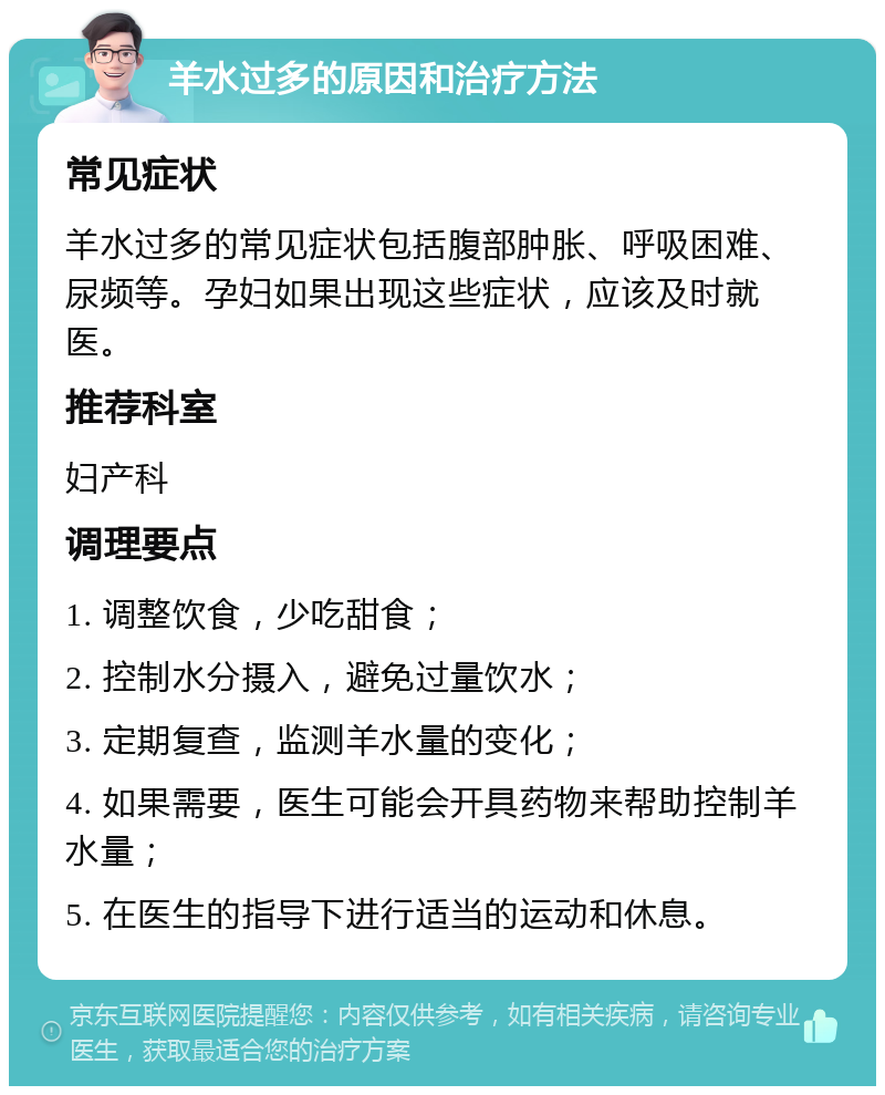 羊水过多的原因和治疗方法 常见症状 羊水过多的常见症状包括腹部肿胀、呼吸困难、尿频等。孕妇如果出现这些症状，应该及时就医。 推荐科室 妇产科 调理要点 1. 调整饮食，少吃甜食； 2. 控制水分摄入，避免过量饮水； 3. 定期复查，监测羊水量的变化； 4. 如果需要，医生可能会开具药物来帮助控制羊水量； 5. 在医生的指导下进行适当的运动和休息。