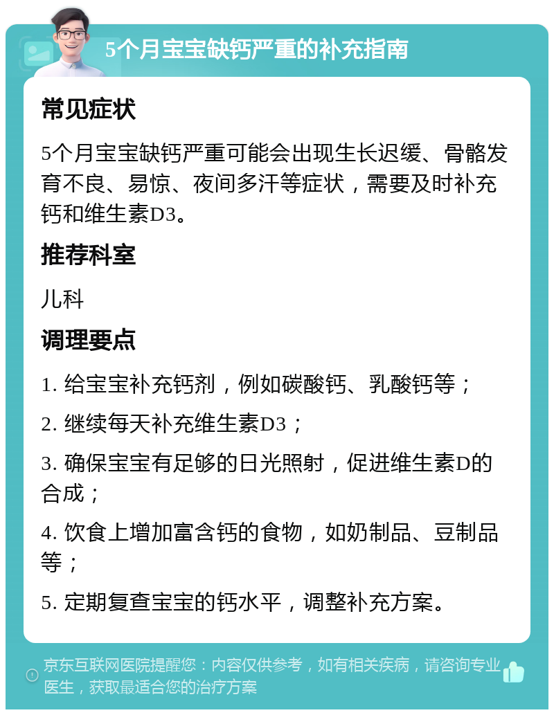 5个月宝宝缺钙严重的补充指南 常见症状 5个月宝宝缺钙严重可能会出现生长迟缓、骨骼发育不良、易惊、夜间多汗等症状，需要及时补充钙和维生素D3。 推荐科室 儿科 调理要点 1. 给宝宝补充钙剂，例如碳酸钙、乳酸钙等； 2. 继续每天补充维生素D3； 3. 确保宝宝有足够的日光照射，促进维生素D的合成； 4. 饮食上增加富含钙的食物，如奶制品、豆制品等； 5. 定期复查宝宝的钙水平，调整补充方案。