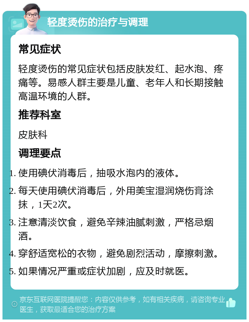 轻度烫伤的治疗与调理 常见症状 轻度烫伤的常见症状包括皮肤发红、起水泡、疼痛等。易感人群主要是儿童、老年人和长期接触高温环境的人群。 推荐科室 皮肤科 调理要点 使用碘伏消毒后，抽吸水泡内的液体。 每天使用碘伏消毒后，外用美宝湿润烧伤膏涂抹，1天2次。 注意清淡饮食，避免辛辣油腻刺激，严格忌烟酒。 穿舒适宽松的衣物，避免剧烈活动，摩擦刺激。 如果情况严重或症状加剧，应及时就医。