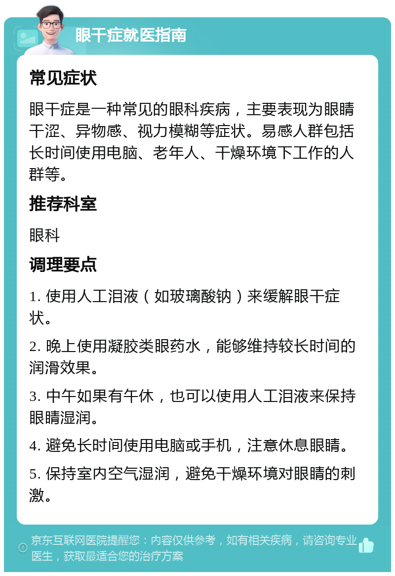 眼干症就医指南 常见症状 眼干症是一种常见的眼科疾病，主要表现为眼睛干涩、异物感、视力模糊等症状。易感人群包括长时间使用电脑、老年人、干燥环境下工作的人群等。 推荐科室 眼科 调理要点 1. 使用人工泪液（如玻璃酸钠）来缓解眼干症状。 2. 晚上使用凝胶类眼药水，能够维持较长时间的润滑效果。 3. 中午如果有午休，也可以使用人工泪液来保持眼睛湿润。 4. 避免长时间使用电脑或手机，注意休息眼睛。 5. 保持室内空气湿润，避免干燥环境对眼睛的刺激。