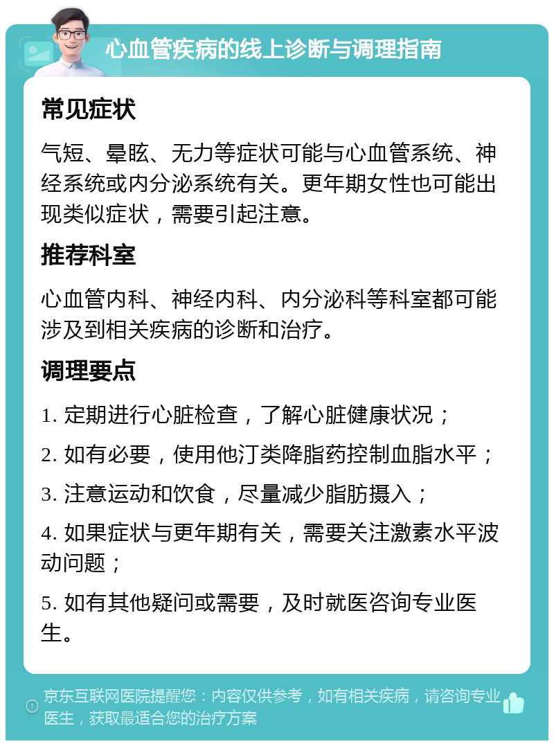 心血管疾病的线上诊断与调理指南 常见症状 气短、晕眩、无力等症状可能与心血管系统、神经系统或内分泌系统有关。更年期女性也可能出现类似症状，需要引起注意。 推荐科室 心血管内科、神经内科、内分泌科等科室都可能涉及到相关疾病的诊断和治疗。 调理要点 1. 定期进行心脏检查，了解心脏健康状况； 2. 如有必要，使用他汀类降脂药控制血脂水平； 3. 注意运动和饮食，尽量减少脂肪摄入； 4. 如果症状与更年期有关，需要关注激素水平波动问题； 5. 如有其他疑问或需要，及时就医咨询专业医生。