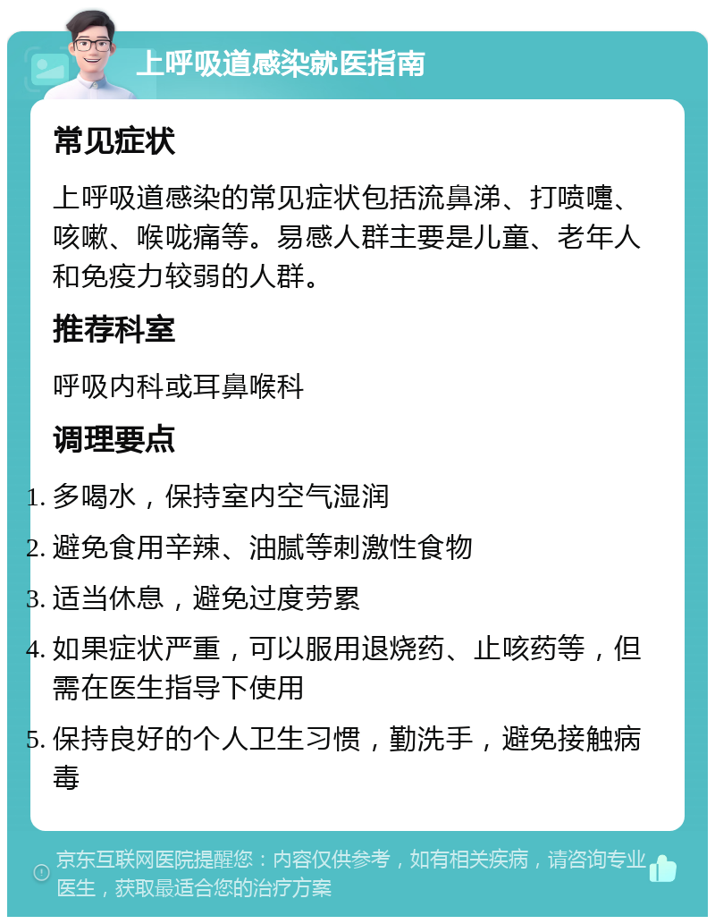 上呼吸道感染就医指南 常见症状 上呼吸道感染的常见症状包括流鼻涕、打喷嚏、咳嗽、喉咙痛等。易感人群主要是儿童、老年人和免疫力较弱的人群。 推荐科室 呼吸内科或耳鼻喉科 调理要点 多喝水，保持室内空气湿润 避免食用辛辣、油腻等刺激性食物 适当休息，避免过度劳累 如果症状严重，可以服用退烧药、止咳药等，但需在医生指导下使用 保持良好的个人卫生习惯，勤洗手，避免接触病毒