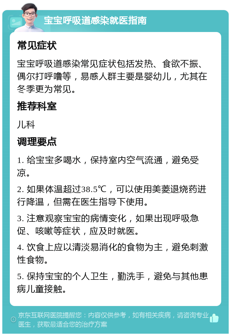 宝宝呼吸道感染就医指南 常见症状 宝宝呼吸道感染常见症状包括发热、食欲不振、偶尔打呼噜等，易感人群主要是婴幼儿，尤其在冬季更为常见。 推荐科室 儿科 调理要点 1. 给宝宝多喝水，保持室内空气流通，避免受凉。 2. 如果体温超过38.5℃，可以使用美菱退烧药进行降温，但需在医生指导下使用。 3. 注意观察宝宝的病情变化，如果出现呼吸急促、咳嗽等症状，应及时就医。 4. 饮食上应以清淡易消化的食物为主，避免刺激性食物。 5. 保持宝宝的个人卫生，勤洗手，避免与其他患病儿童接触。