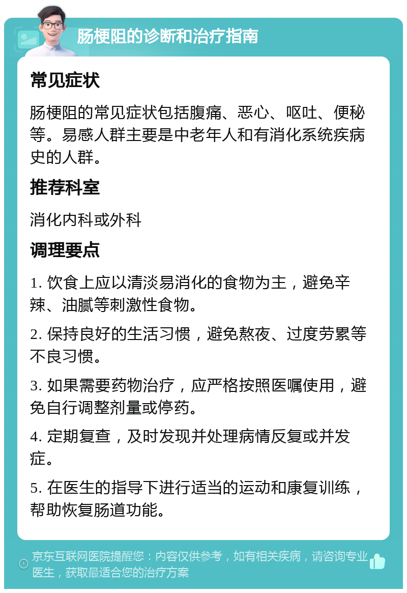 肠梗阻的诊断和治疗指南 常见症状 肠梗阻的常见症状包括腹痛、恶心、呕吐、便秘等。易感人群主要是中老年人和有消化系统疾病史的人群。 推荐科室 消化内科或外科 调理要点 1. 饮食上应以清淡易消化的食物为主，避免辛辣、油腻等刺激性食物。 2. 保持良好的生活习惯，避免熬夜、过度劳累等不良习惯。 3. 如果需要药物治疗，应严格按照医嘱使用，避免自行调整剂量或停药。 4. 定期复查，及时发现并处理病情反复或并发症。 5. 在医生的指导下进行适当的运动和康复训练，帮助恢复肠道功能。