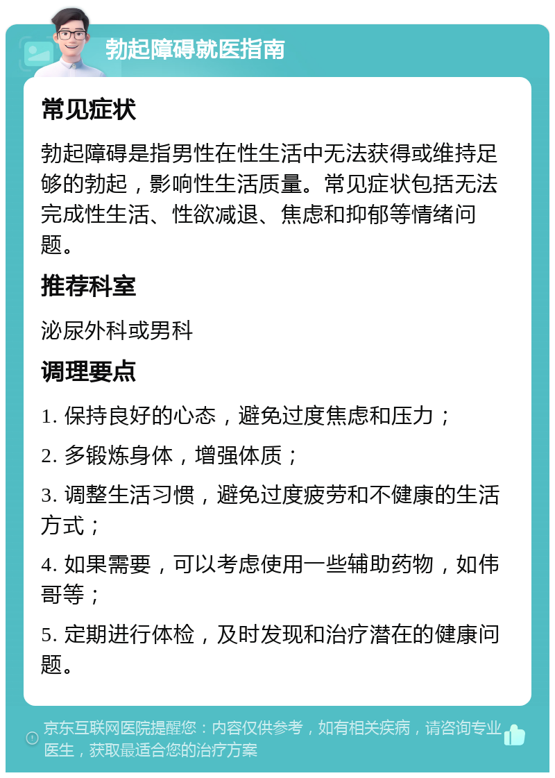 勃起障碍就医指南 常见症状 勃起障碍是指男性在性生活中无法获得或维持足够的勃起，影响性生活质量。常见症状包括无法完成性生活、性欲减退、焦虑和抑郁等情绪问题。 推荐科室 泌尿外科或男科 调理要点 1. 保持良好的心态，避免过度焦虑和压力； 2. 多锻炼身体，增强体质； 3. 调整生活习惯，避免过度疲劳和不健康的生活方式； 4. 如果需要，可以考虑使用一些辅助药物，如伟哥等； 5. 定期进行体检，及时发现和治疗潜在的健康问题。