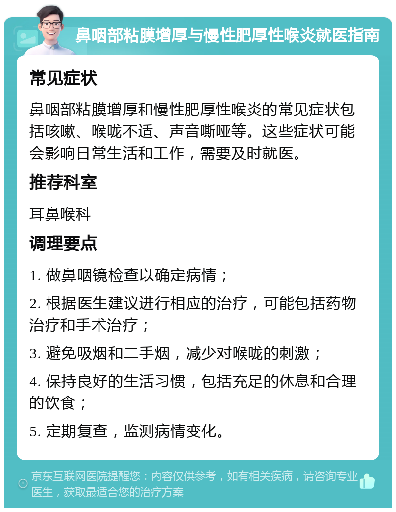 鼻咽部粘膜增厚与慢性肥厚性喉炎就医指南 常见症状 鼻咽部粘膜增厚和慢性肥厚性喉炎的常见症状包括咳嗽、喉咙不适、声音嘶哑等。这些症状可能会影响日常生活和工作，需要及时就医。 推荐科室 耳鼻喉科 调理要点 1. 做鼻咽镜检查以确定病情； 2. 根据医生建议进行相应的治疗，可能包括药物治疗和手术治疗； 3. 避免吸烟和二手烟，减少对喉咙的刺激； 4. 保持良好的生活习惯，包括充足的休息和合理的饮食； 5. 定期复查，监测病情变化。