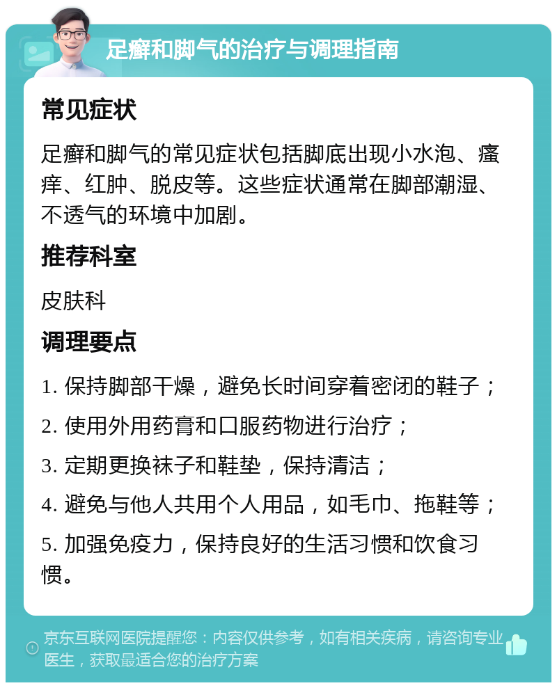 足癣和脚气的治疗与调理指南 常见症状 足癣和脚气的常见症状包括脚底出现小水泡、瘙痒、红肿、脱皮等。这些症状通常在脚部潮湿、不透气的环境中加剧。 推荐科室 皮肤科 调理要点 1. 保持脚部干燥，避免长时间穿着密闭的鞋子； 2. 使用外用药膏和口服药物进行治疗； 3. 定期更换袜子和鞋垫，保持清洁； 4. 避免与他人共用个人用品，如毛巾、拖鞋等； 5. 加强免疫力，保持良好的生活习惯和饮食习惯。