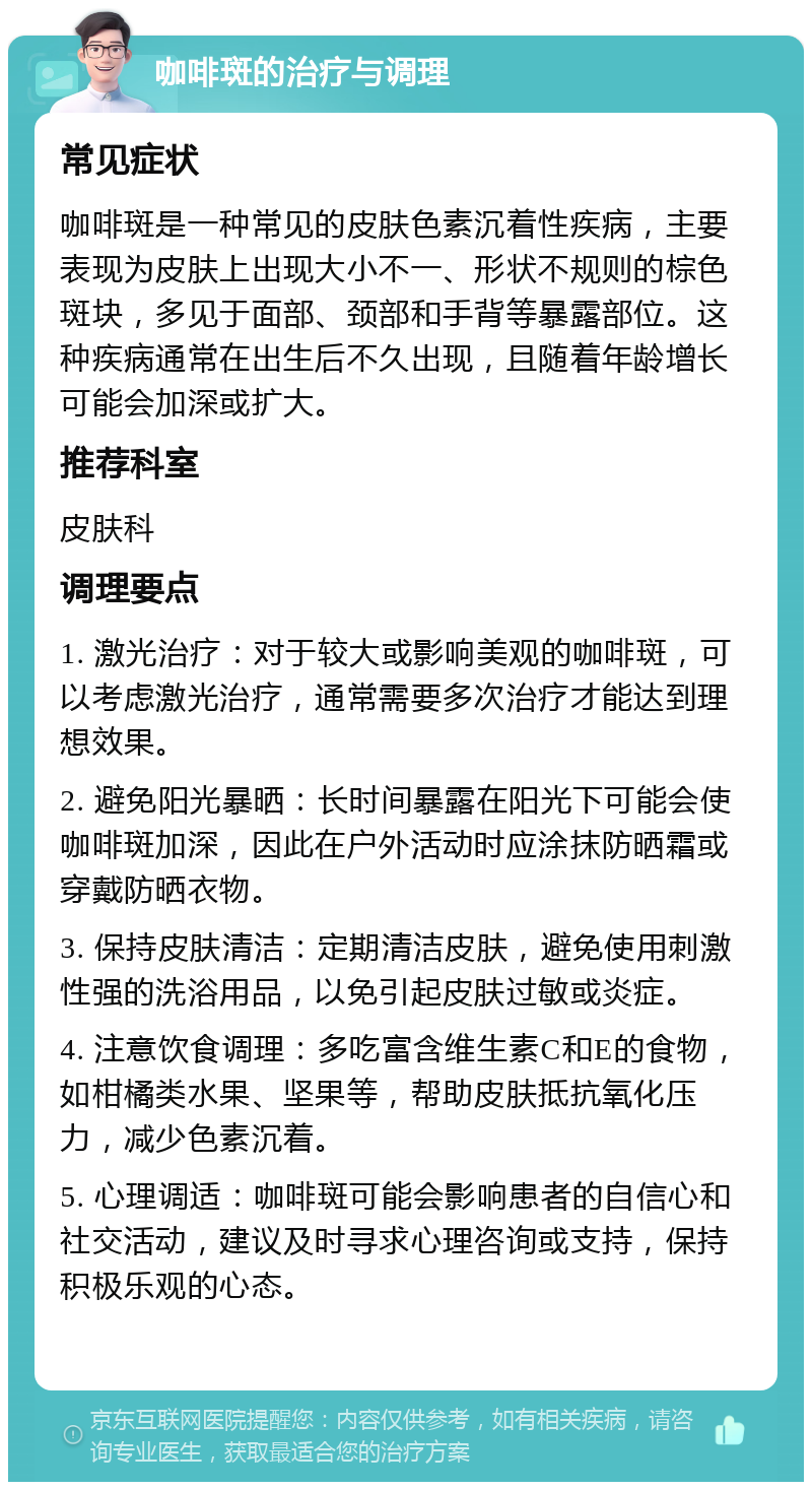 咖啡斑的治疗与调理 常见症状 咖啡斑是一种常见的皮肤色素沉着性疾病，主要表现为皮肤上出现大小不一、形状不规则的棕色斑块，多见于面部、颈部和手背等暴露部位。这种疾病通常在出生后不久出现，且随着年龄增长可能会加深或扩大。 推荐科室 皮肤科 调理要点 1. 激光治疗：对于较大或影响美观的咖啡斑，可以考虑激光治疗，通常需要多次治疗才能达到理想效果。 2. 避免阳光暴晒：长时间暴露在阳光下可能会使咖啡斑加深，因此在户外活动时应涂抹防晒霜或穿戴防晒衣物。 3. 保持皮肤清洁：定期清洁皮肤，避免使用刺激性强的洗浴用品，以免引起皮肤过敏或炎症。 4. 注意饮食调理：多吃富含维生素C和E的食物，如柑橘类水果、坚果等，帮助皮肤抵抗氧化压力，减少色素沉着。 5. 心理调适：咖啡斑可能会影响患者的自信心和社交活动，建议及时寻求心理咨询或支持，保持积极乐观的心态。