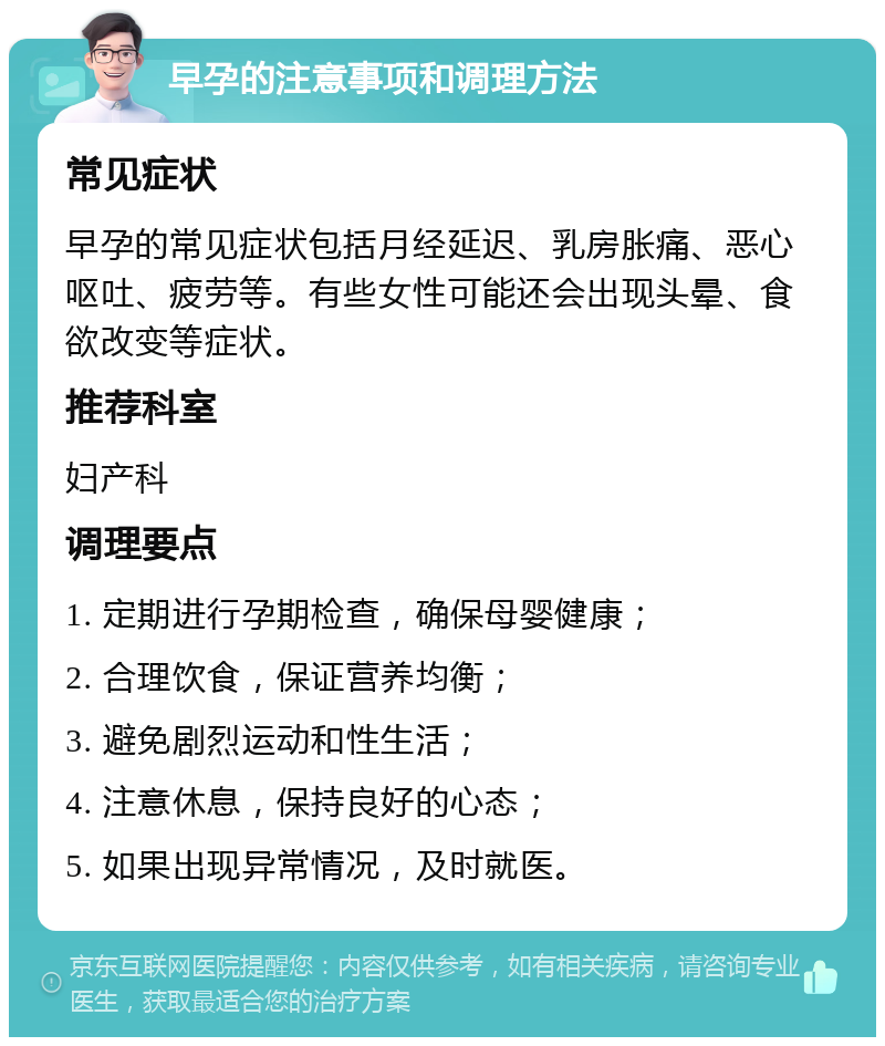 早孕的注意事项和调理方法 常见症状 早孕的常见症状包括月经延迟、乳房胀痛、恶心呕吐、疲劳等。有些女性可能还会出现头晕、食欲改变等症状。 推荐科室 妇产科 调理要点 1. 定期进行孕期检查，确保母婴健康； 2. 合理饮食，保证营养均衡； 3. 避免剧烈运动和性生活； 4. 注意休息，保持良好的心态； 5. 如果出现异常情况，及时就医。