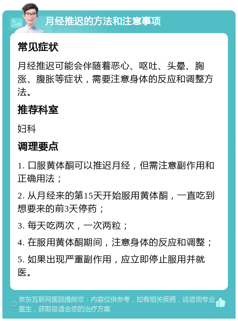 月经推迟的方法和注意事项 常见症状 月经推迟可能会伴随着恶心、呕吐、头晕、胸涨、腹胀等症状，需要注意身体的反应和调整方法。 推荐科室 妇科 调理要点 1. 口服黄体酮可以推迟月经，但需注意副作用和正确用法； 2. 从月经来的第15天开始服用黄体酮，一直吃到想要来的前3天停药； 3. 每天吃两次，一次两粒； 4. 在服用黄体酮期间，注意身体的反应和调整； 5. 如果出现严重副作用，应立即停止服用并就医。