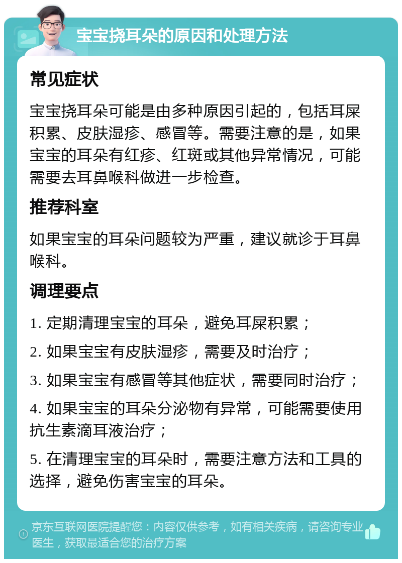 宝宝挠耳朵的原因和处理方法 常见症状 宝宝挠耳朵可能是由多种原因引起的，包括耳屎积累、皮肤湿疹、感冒等。需要注意的是，如果宝宝的耳朵有红疹、红斑或其他异常情况，可能需要去耳鼻喉科做进一步检查。 推荐科室 如果宝宝的耳朵问题较为严重，建议就诊于耳鼻喉科。 调理要点 1. 定期清理宝宝的耳朵，避免耳屎积累； 2. 如果宝宝有皮肤湿疹，需要及时治疗； 3. 如果宝宝有感冒等其他症状，需要同时治疗； 4. 如果宝宝的耳朵分泌物有异常，可能需要使用抗生素滴耳液治疗； 5. 在清理宝宝的耳朵时，需要注意方法和工具的选择，避免伤害宝宝的耳朵。