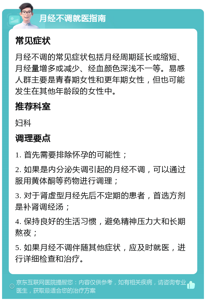 月经不调就医指南 常见症状 月经不调的常见症状包括月经周期延长或缩短、月经量增多或减少、经血颜色深浅不一等。易感人群主要是青春期女性和更年期女性，但也可能发生在其他年龄段的女性中。 推荐科室 妇科 调理要点 1. 首先需要排除怀孕的可能性； 2. 如果是内分泌失调引起的月经不调，可以通过服用黄体酮等药物进行调理； 3. 对于肾虚型月经先后不定期的患者，首选方剂是补肾调经汤； 4. 保持良好的生活习惯，避免精神压力大和长期熬夜； 5. 如果月经不调伴随其他症状，应及时就医，进行详细检查和治疗。