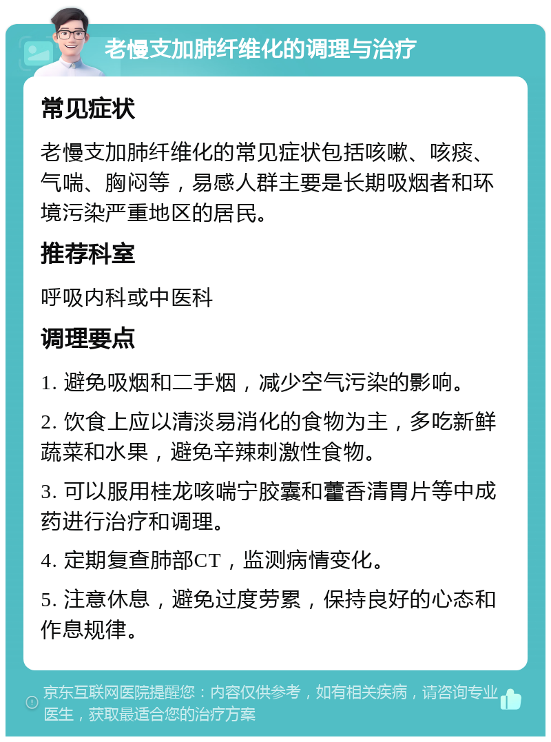 老慢支加肺纤维化的调理与治疗 常见症状 老慢支加肺纤维化的常见症状包括咳嗽、咳痰、气喘、胸闷等，易感人群主要是长期吸烟者和环境污染严重地区的居民。 推荐科室 呼吸内科或中医科 调理要点 1. 避免吸烟和二手烟，减少空气污染的影响。 2. 饮食上应以清淡易消化的食物为主，多吃新鲜蔬菜和水果，避免辛辣刺激性食物。 3. 可以服用桂龙咳喘宁胶囊和藿香清胃片等中成药进行治疗和调理。 4. 定期复查肺部CT，监测病情变化。 5. 注意休息，避免过度劳累，保持良好的心态和作息规律。