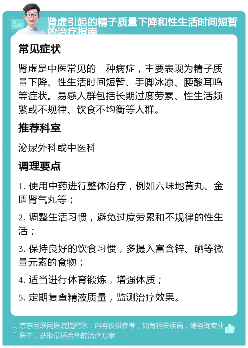 肾虚引起的精子质量下降和性生活时间短暂的治疗指南 常见症状 肾虚是中医常见的一种病症，主要表现为精子质量下降、性生活时间短暂、手脚冰凉、腰酸耳鸣等症状。易感人群包括长期过度劳累、性生活频繁或不规律、饮食不均衡等人群。 推荐科室 泌尿外科或中医科 调理要点 1. 使用中药进行整体治疗，例如六味地黄丸、金匮肾气丸等； 2. 调整生活习惯，避免过度劳累和不规律的性生活； 3. 保持良好的饮食习惯，多摄入富含锌、硒等微量元素的食物； 4. 适当进行体育锻炼，增强体质； 5. 定期复查精液质量，监测治疗效果。